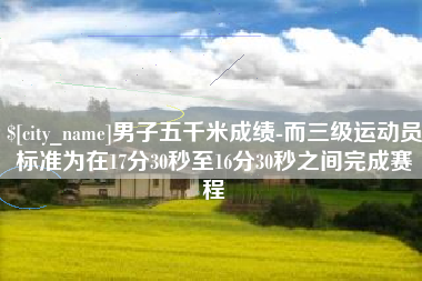 项城男子五千米成绩-而三级运动员标准为在17分30秒至16分30秒之间完成赛程