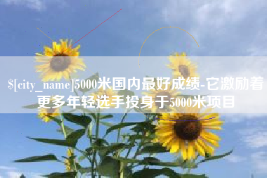 项城5000米国内最好成绩-它激励着更多年轻选手投身于5000米项目