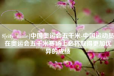 项城中国奥运会五千米-中国运动员在奥运会五千米赛场上必将取得更加优异的成绩