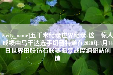 项城五千米纪录世界纪录-这一惊人成绩由乌干达选手切普特盖在2020年8月14日世界田联钻石联赛揭幕战摩纳哥站创造