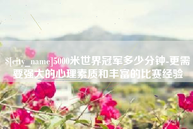 项城5000米世界冠军多少分钟-更需要强大的心理素质和丰富的比赛经验