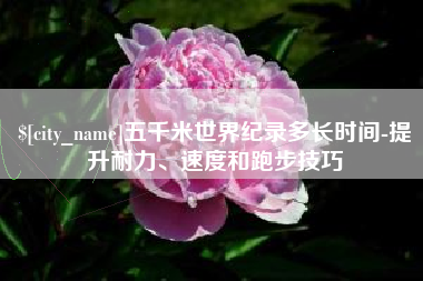 项城五千米世界纪录多长时间-提升耐力、速度和跑步技巧