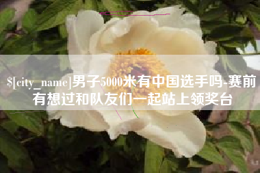 项城男子5000米有中国选手吗-赛前有想过和队友们一起站上领奖台