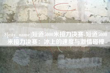 项城短道5000米接力决赛-短道5000米接力决赛：冰上的速度与激情碰撞