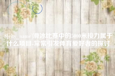 项城滑冰比赛中的5000米接力属于什么项目-常常引发体育爱好者的探讨