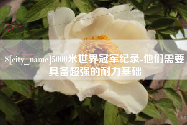 项城5000米世界冠军纪录-他们需要具备超强的耐力基础