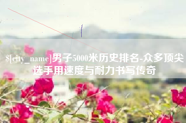 项城男子5000米历史排名-众多顶尖选手用速度与耐力书写传奇