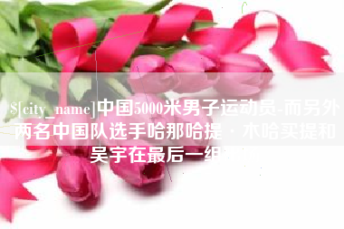 项城中国5000米男子运动员-而另外两名中国队选手哈那哈提·木哈买提和吴宇在最后一组出场